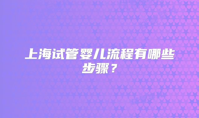上海试管婴儿流程有哪些步骤?