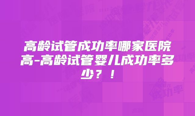 高龄试管成功率哪家医院高-高龄试管婴儿成功率多少？！