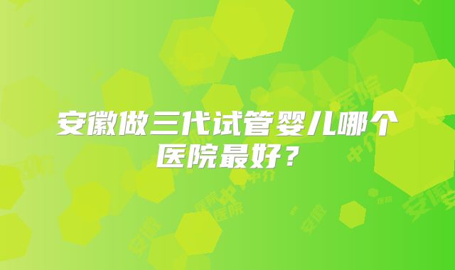 安徽做三代试管婴儿哪个医院最好?