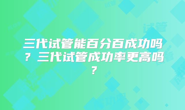 三代试管能百分百成功吗?三代试管成功率更高吗?