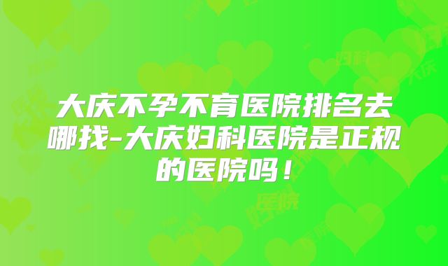 大庆不孕不育医院排名去哪找-大庆妇科医院是正规的医院吗！
