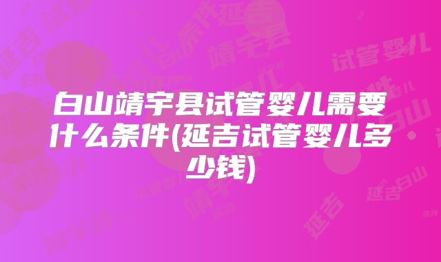 白山靖宇县试管婴儿需要什么条件(延吉试管婴儿多少钱)