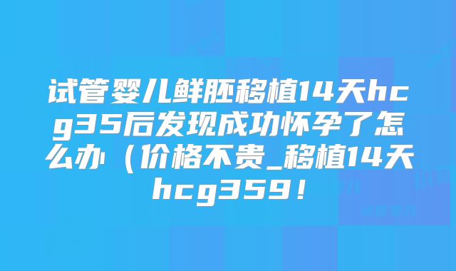 试管婴儿鲜胚移植14天hcg35后发现成功怀孕了怎么办（价格不贵_移植14天hcg359！