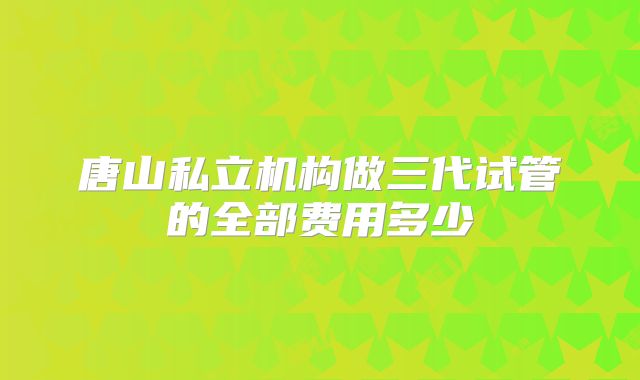 唐山私立机构做三代试管的全部费用多少