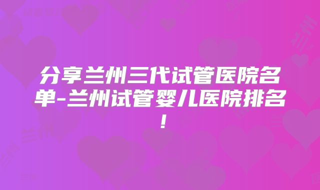 分享兰州三代试管医院名单-兰州试管婴儿医院排名！