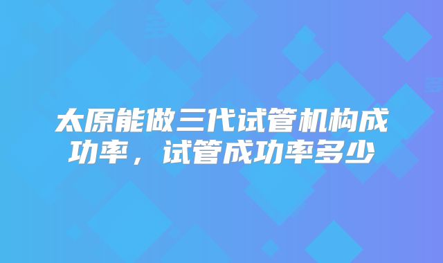 太原能做三代试管机构成功率，试管成功率多少