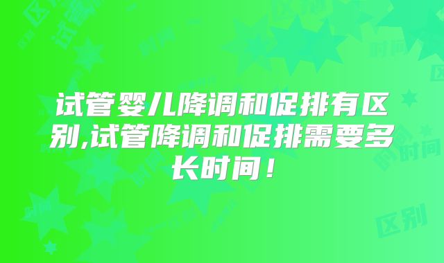 试管婴儿降调和促排有区别,试管降调和促排需要多长时间!