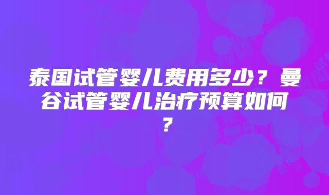 泰国试管婴儿费用多少?曼谷试管婴儿治疗预算如何?