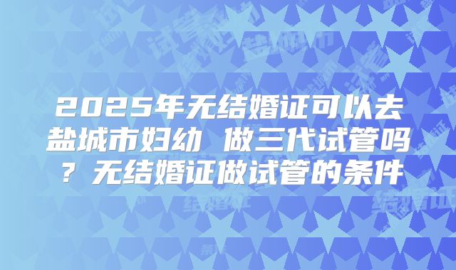 2025年无结婚证可以去盐城市妇幼 做三代试管吗？无结婚证做试管的条件