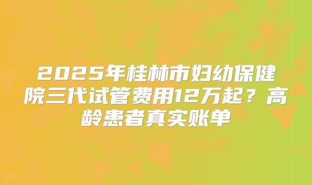 2025年桂林市妇幼保健院三代试管费用12万起？高龄患者真实账单