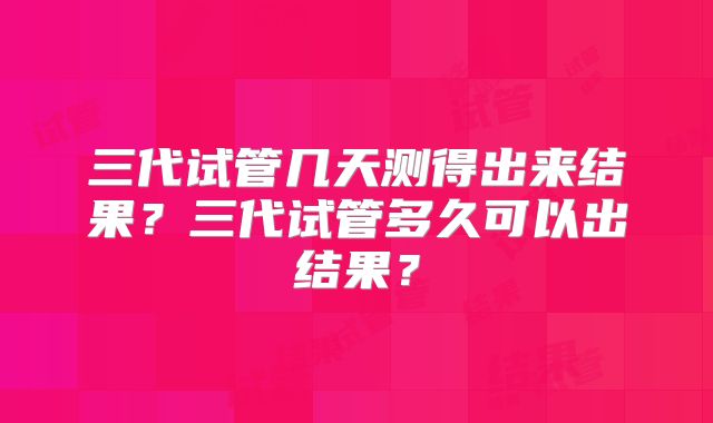 三代试管几天测得出来结果？三代试管多久可以出结果？