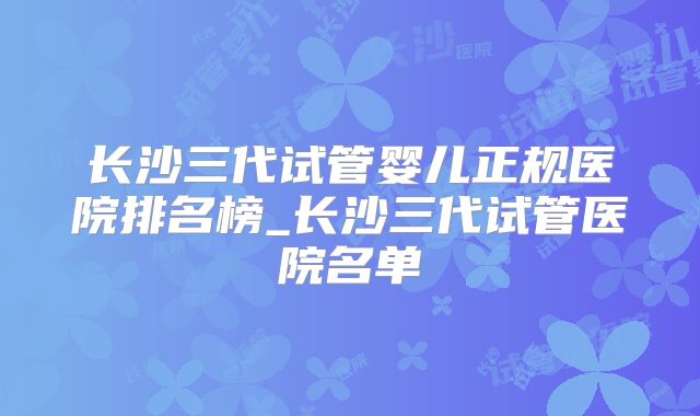 长沙三代试管婴儿正规医院排名榜_长沙三代试管医院名单