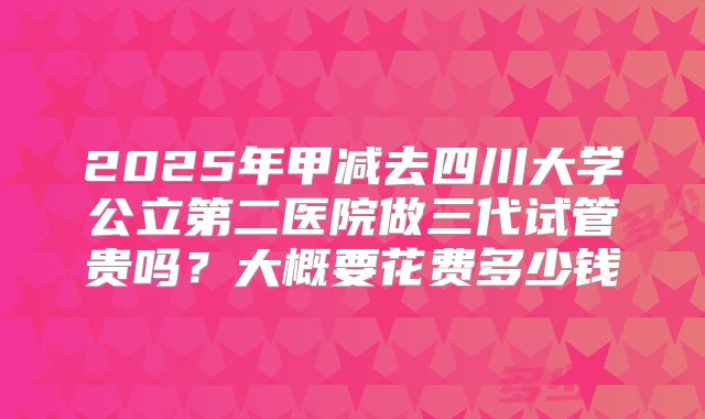 2025年甲减去四川大学公立第二医院做三代试管贵吗?大概要花费多少钱