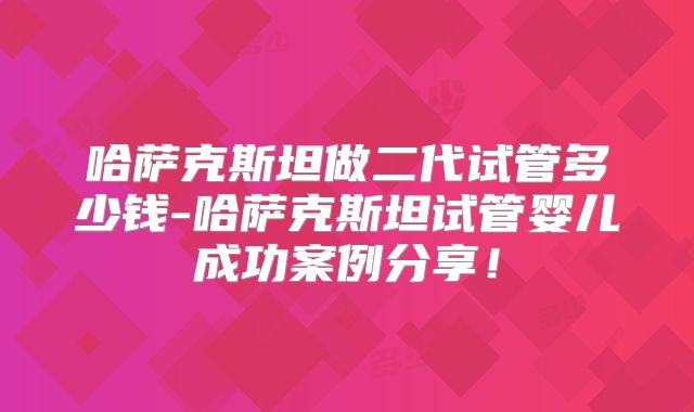 哈萨克斯坦做二代试管多少钱-哈萨克斯坦试管婴儿成功案例分享！