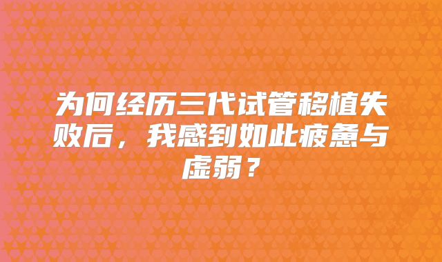 为何经历三代试管移植失败后，我感到如此疲惫与虚弱？