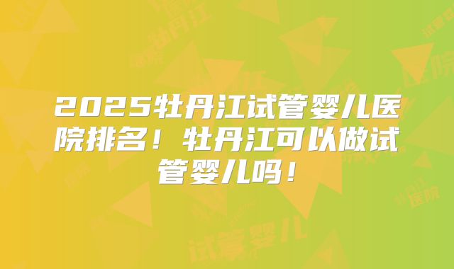 2025牡丹江试管婴儿医院排名!牡丹江可以做试管婴儿吗!