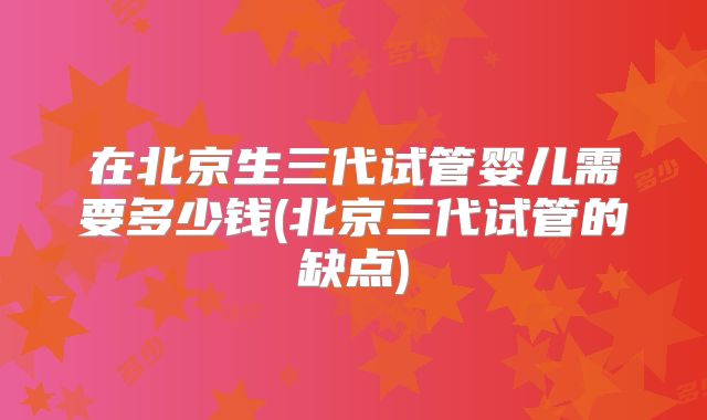 在北京生三代试管婴儿需要多少钱(北京三代试管的缺点)