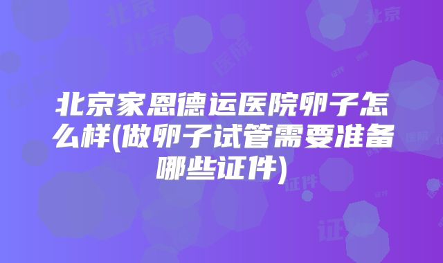 北京家恩德运医院卵子怎么样(做卵子试管需要准备哪些证件)