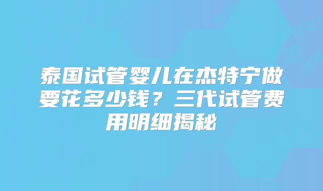 泰国试管婴儿在杰特宁做要花多少钱？三代试管费用明细揭秘