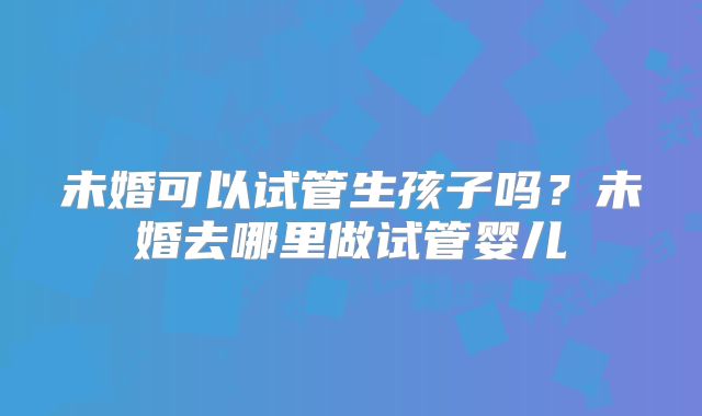 未婚可以试管生孩子吗？未婚去哪里做试管婴儿