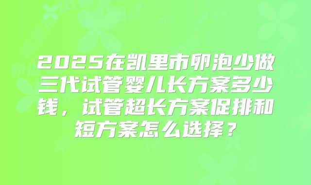2025在凯里市卵泡少做三代试管婴儿长方案多少钱，试管超长方案促排和短方案怎么选择？