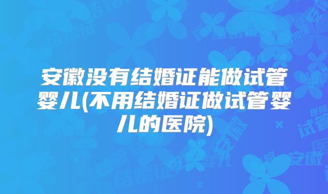 安徽没有结婚证能做试管婴儿(不用结婚证做试管婴儿的医院)