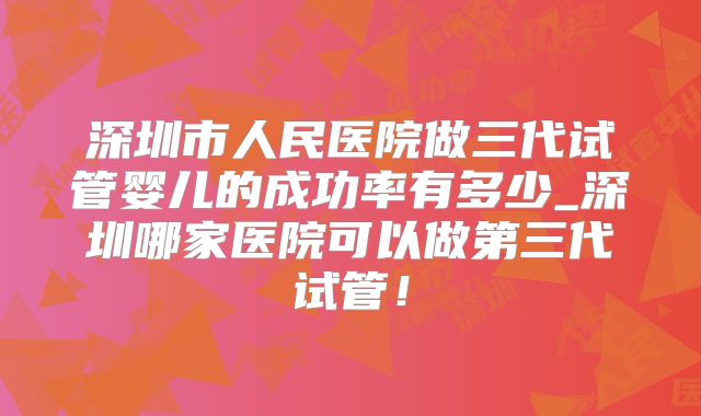 深圳市人民医院做三代试管婴儿的成功率有多少_深圳哪家医院可以做第三代试管！