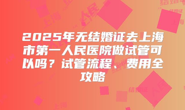2025年无结婚证去上海市第一人民医院做试管可以吗？试管流程、费用全攻略