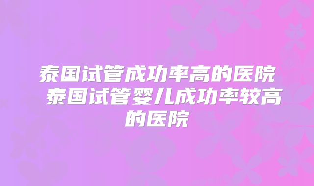 泰国试管成功率高的医院 泰国试管婴儿成功率较高的医院