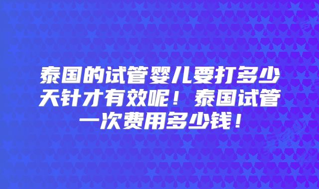 泰国的试管婴儿要打多少天针才有效呢！泰国试管一次费用多少钱！
