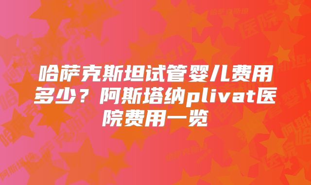 哈萨克斯坦试管婴儿费用多少？阿斯塔纳plivat医院费用一览