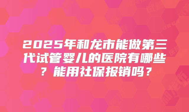 2025年和龙市能做第三代试管婴儿的医院有哪些？能用社保报销吗？