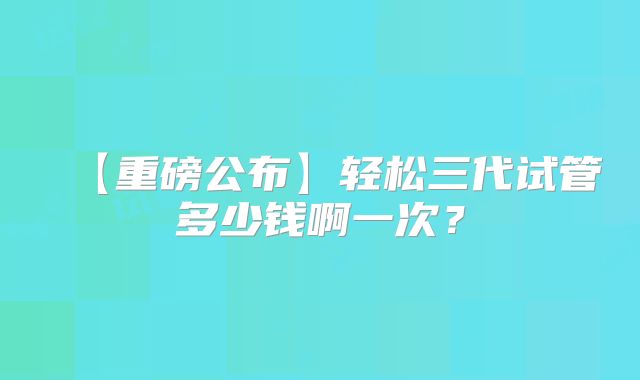 【重磅公布】轻松三代试管多少钱啊一次？
