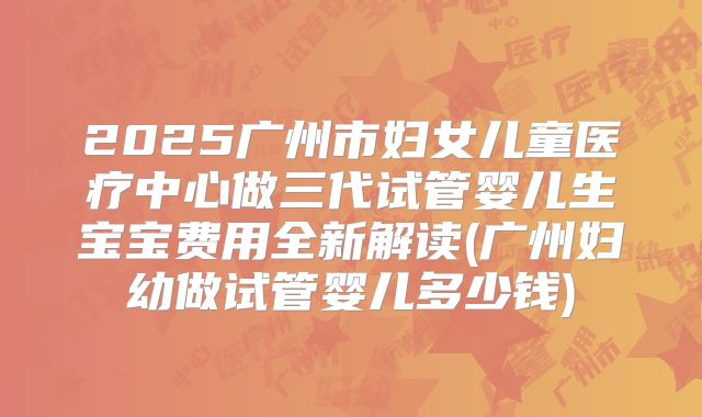 2025广州市妇女儿童医疗中心做三代试管婴儿生宝宝费用全新解读(广州妇幼做试管婴儿多少钱)
