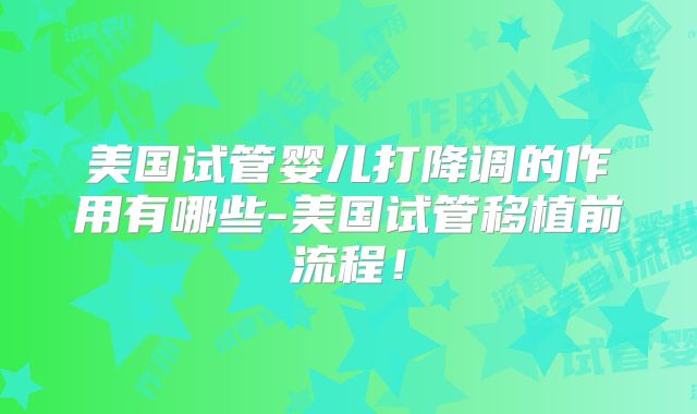 美国试管婴儿打降调的作用有哪些-美国试管移植前流程！