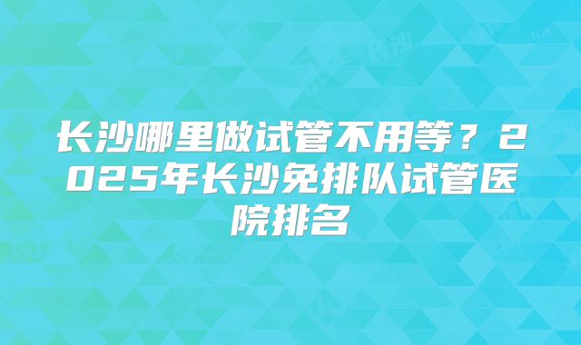 长沙哪里做试管不用等?2025年长沙免排队试管医院排名