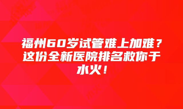 福州60岁试管难上加难？这份全新医院排名救你于水火！