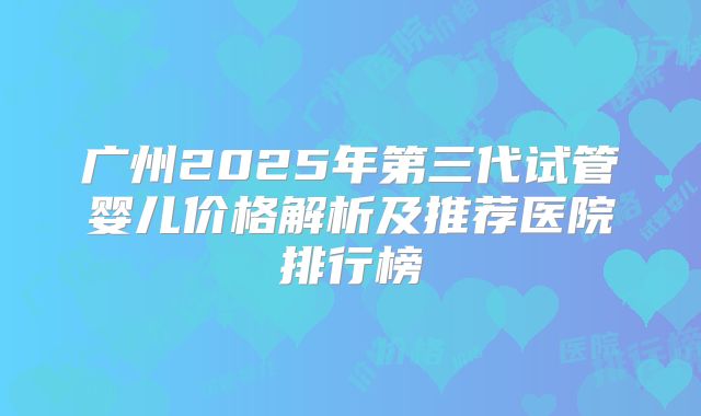 广州2025年第三代试管婴儿价格解析及推荐医院排行榜