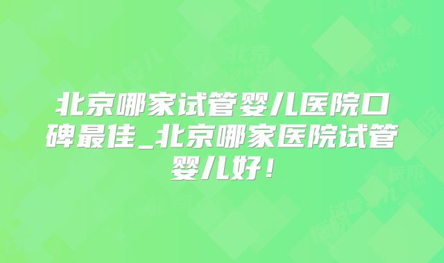 北京哪家试管婴儿医院口碑最佳_北京哪家医院试管婴儿好！