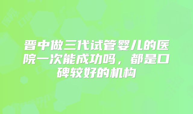 晋中做三代试管婴儿的医院一次能成功吗，都是口碑较好的机构