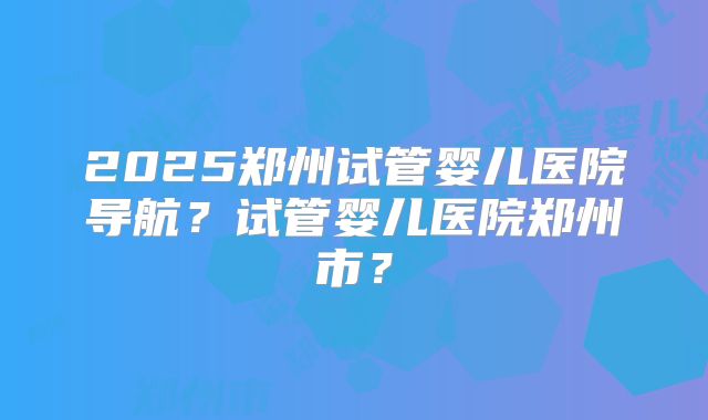 2025郑州试管婴儿医院导航?试管婴儿医院郑州市?