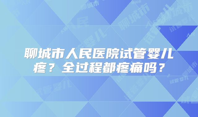 聊城市人民医院试管婴儿疼?全过程都疼痛吗?