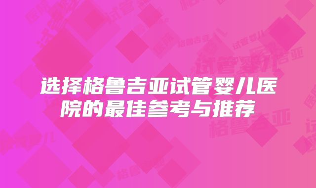 选择格鲁吉亚试管婴儿医院的最佳参考与推荐