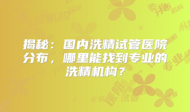 揭秘：国内洗精试管医院分布，哪里能找到专业的洗精机构？