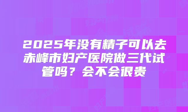 2025年没有精子可以去赤峰市妇产医院做三代试管吗?会不会很贵