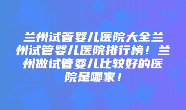 兰州试管婴儿医院大全兰州试管婴儿医院排行榜!兰州做试管婴儿比较好的医院是哪家!