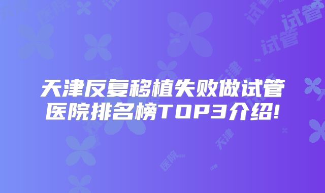 天津反复移植失败做试管医院排名榜TOP3介绍!