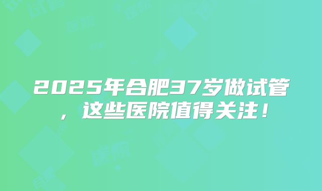 2025年合肥37岁做试管,这些医院值得关注!