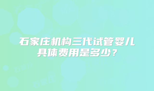 石家庄机构三代试管婴儿具体费用是多少？