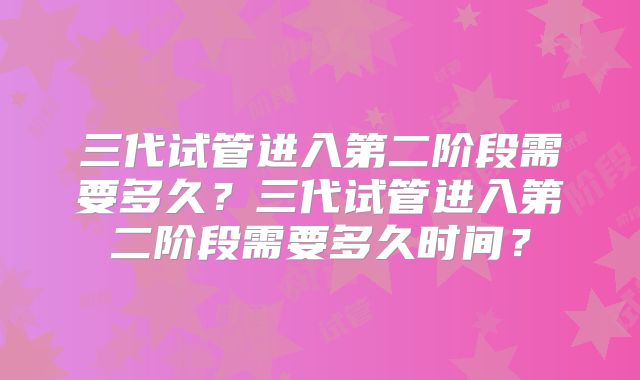 三代试管进入第二阶段需要多久?三代试管进入第二阶段需要多久时间?